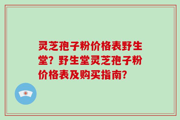 灵芝孢子粉价格表野生堂？野生堂灵芝孢子粉价格表及购买指南？