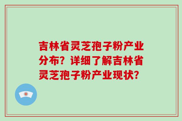 吉林省灵芝孢子粉产业分布？详细了解吉林省灵芝孢子粉产业现状？