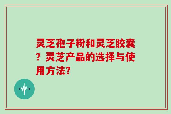 灵芝孢子粉和灵芝胶囊？灵芝产品的选择与使用方法？