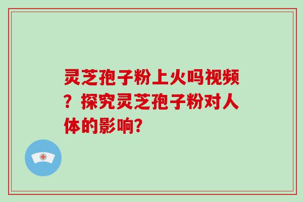 灵芝孢子粉上火吗视频？探究灵芝孢子粉对人体的影响？