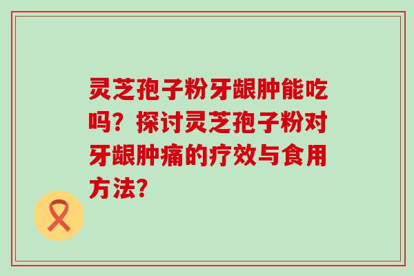 灵芝孢子粉牙龈肿能吃吗？探讨灵芝孢子粉对牙龈肿痛的疗效与食用方法？