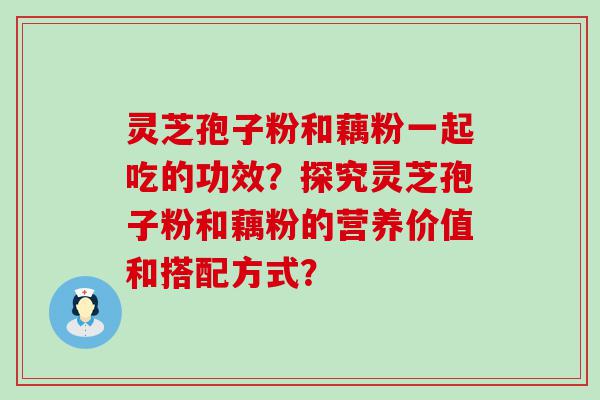 灵芝孢子粉和藕粉一起吃的功效？探究灵芝孢子粉和藕粉的营养价值和搭配方式？