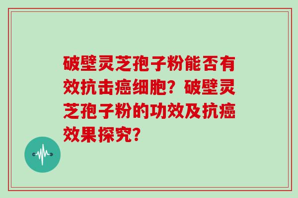 破壁灵芝孢子粉能否有效抗击细胞？破壁灵芝孢子粉的功效及抗效果探究？