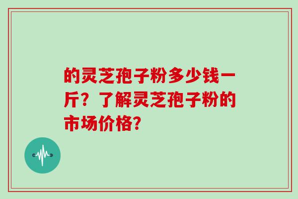 的灵芝孢子粉多少钱一斤？了解灵芝孢子粉的市场价格？