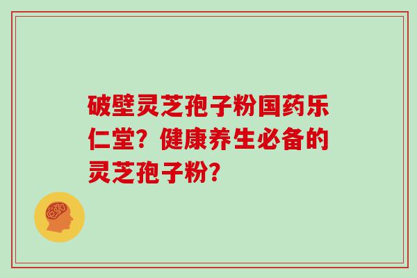 破壁灵芝孢子粉国药乐仁堂？健康养生必备的灵芝孢子粉？