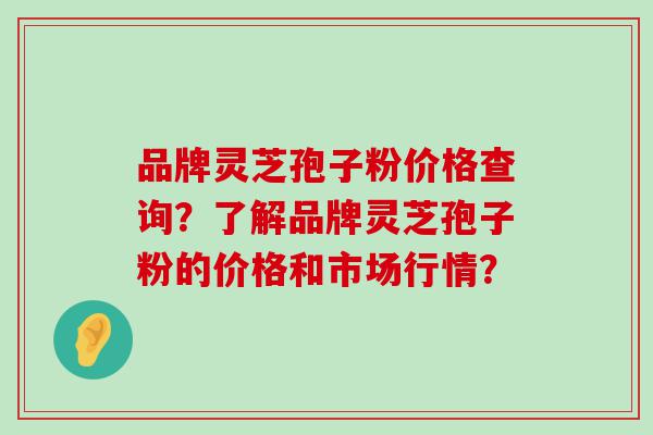 品牌灵芝孢子粉价格查询？了解品牌灵芝孢子粉的价格和市场行情？