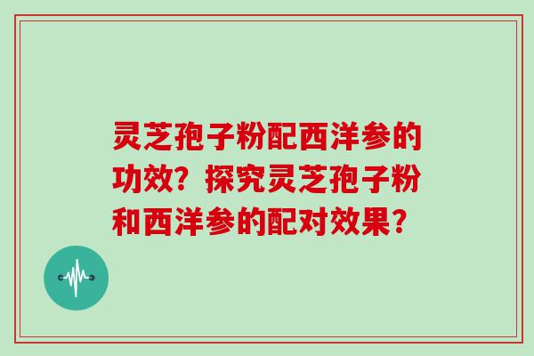 灵芝孢子粉配西洋参的功效？探究灵芝孢子粉和西洋参的配对效果？