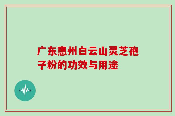 广东惠州白云山灵芝孢子粉的功效与用途