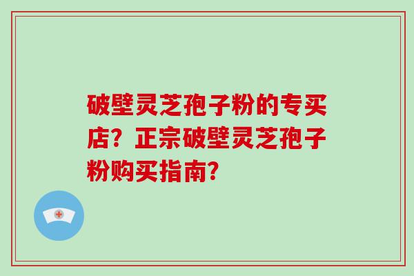 破壁灵芝孢子粉的专买店？正宗破壁灵芝孢子粉购买指南？