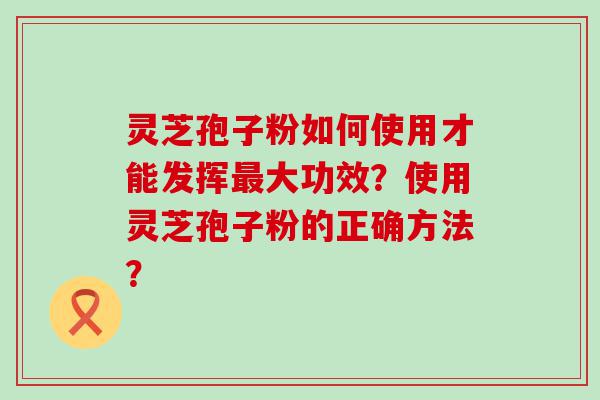 灵芝孢子粉如何使用才能发挥大功效？使用灵芝孢子粉的正确方法？