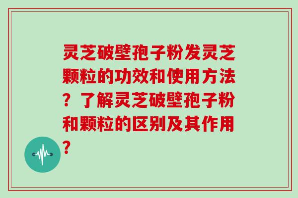 灵芝破壁孢子粉发灵芝颗粒的功效和使用方法？了解灵芝破壁孢子粉和颗粒的区别及其作用？