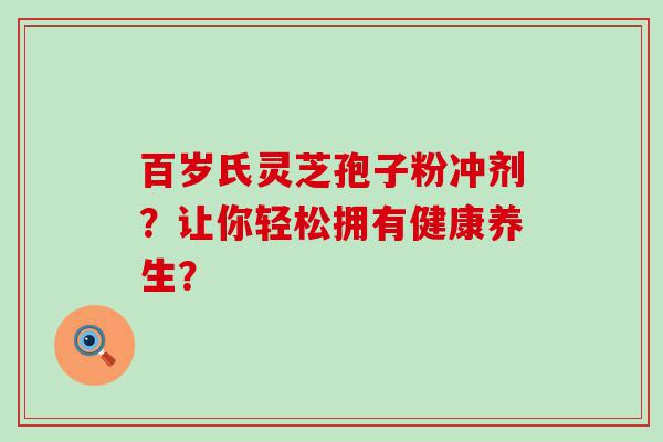 百岁氏灵芝孢子粉冲剂？让你轻松拥有健康养生？