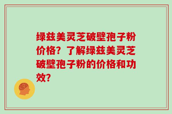 绿兹美灵芝破壁孢子粉价格？了解绿兹美灵芝破壁孢子粉的价格和功效？