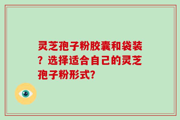 灵芝孢子粉胶囊和袋装？选择适合自己的灵芝孢子粉形式？