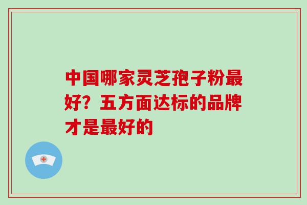 中国哪家灵芝孢子粉好？五方面达标的品牌才是好的