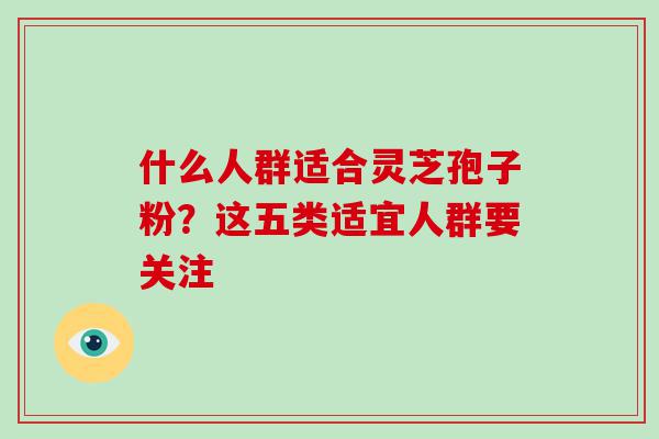 什么人群适合灵芝孢子粉？这五类适宜人群要关注