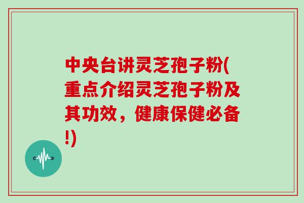 中央台讲灵芝孢子粉(重点介绍灵芝孢子粉及其功效，健康保健必备!)