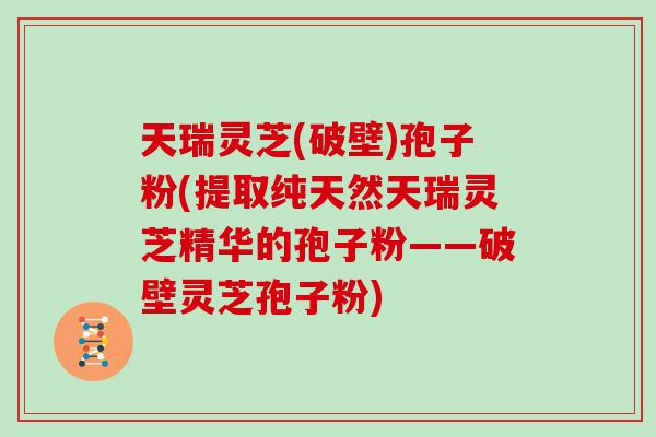 天瑞灵芝(破壁)孢子粉(提取纯天然天瑞灵芝精华的孢子粉——破壁灵芝孢子粉)