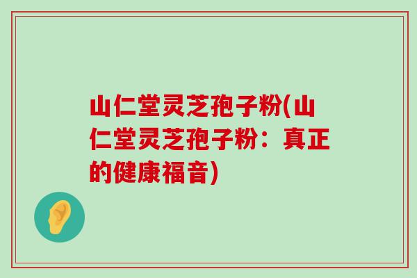 山仁堂灵芝孢子粉(山仁堂灵芝孢子粉：真正的健康福音)