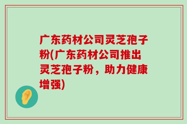 广东药材公司灵芝孢子粉(广东药材公司推出灵芝孢子粉，助力健康增强)