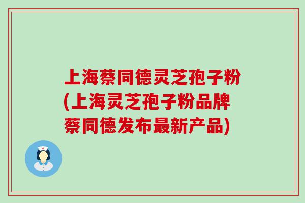 上海蔡同德灵芝孢子粉(上海灵芝孢子粉品牌蔡同德发布新产品)