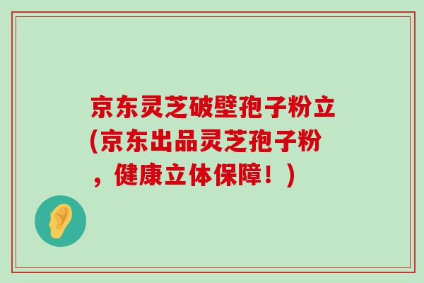 京东灵芝破壁孢子粉立(京东出品灵芝孢子粉，健康立体保障！)