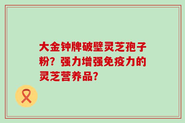 大金钟牌破壁灵芝孢子粉？强力增强免疫力的灵芝营养品？