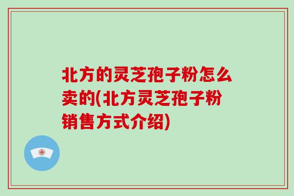 北方的灵芝孢子粉怎么卖的(北方灵芝孢子粉销售方式介绍)