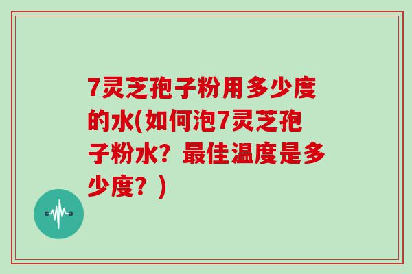 7灵芝孢子粉用多少度的水(如何泡7灵芝孢子粉水？佳温度是多少度？)