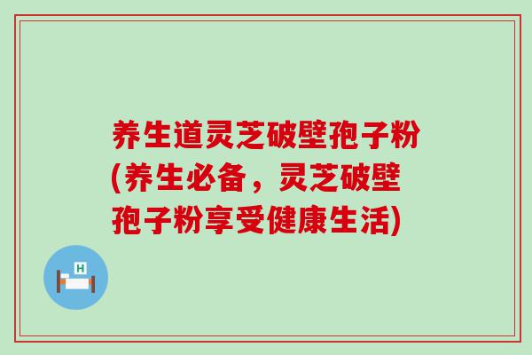 养生道灵芝破壁孢子粉(养生必备，灵芝破壁孢子粉享受健康生活)