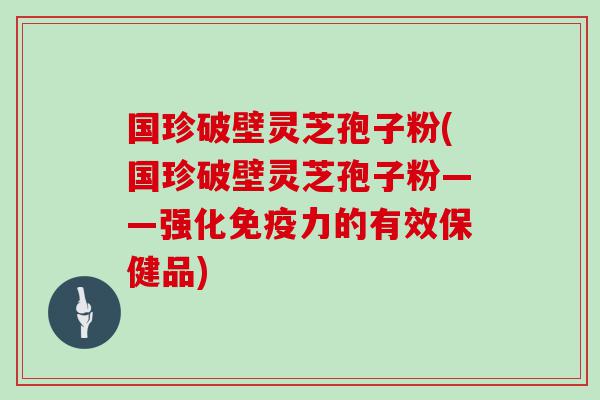 国珍破壁灵芝孢子粉(国珍破壁灵芝孢子粉——强化免疫力的有效保健品)