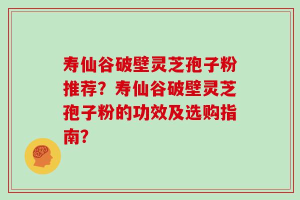 寿仙谷破壁灵芝孢子粉推荐？寿仙谷破壁灵芝孢子粉的功效及选购指南？