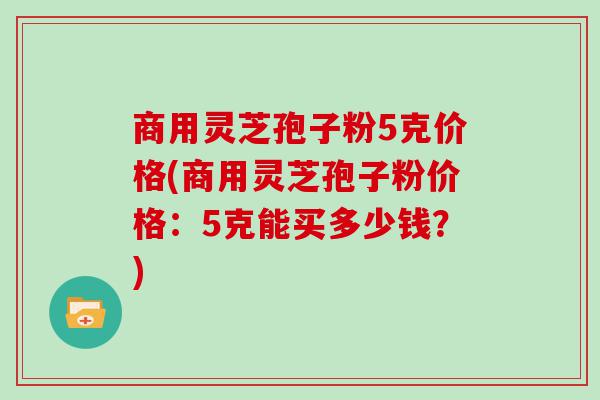 商用灵芝孢子粉5克价格(商用灵芝孢子粉价格：5克能买多少钱？)