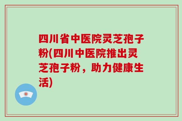 四川省中医院灵芝孢子粉(四川中医院推出灵芝孢子粉，助力健康生活)