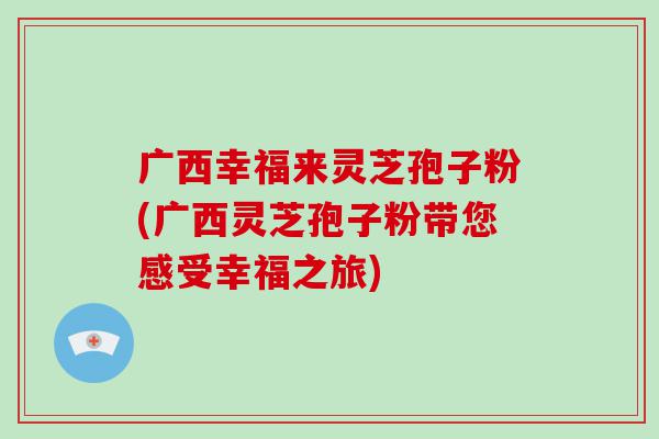 广西幸福来灵芝孢子粉(广西灵芝孢子粉带您感受幸福之旅)