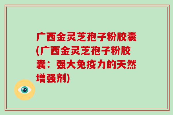 广西金灵芝孢子粉胶囊(广西金灵芝孢子粉胶囊：强大免疫力的天然增强剂)