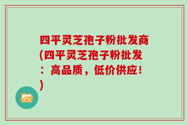 四平灵芝孢子粉批发商(四平灵芝孢子粉批发：高品质，低价供应！)