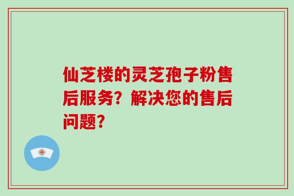 仙芝楼的灵芝孢子粉售后服务？解决您的售后问题？