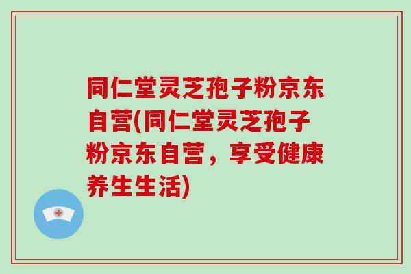 同仁堂灵芝孢子粉京东自营(同仁堂灵芝孢子粉京东自营，享受健康养生生活)