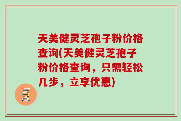 天美健灵芝孢子粉价格查询(天美健灵芝孢子粉价格查询，只需轻松几步，立享优惠)