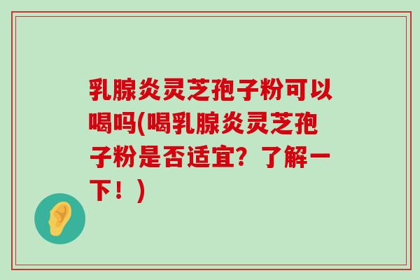 乳腺炎灵芝孢子粉可以喝吗(喝乳腺炎灵芝孢子粉是否适宜？了解一下！)