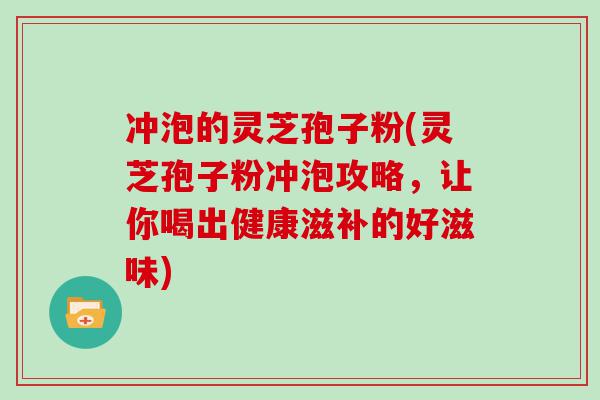 冲泡的灵芝孢子粉(灵芝孢子粉冲泡攻略，让你喝出健康滋补的好滋味)