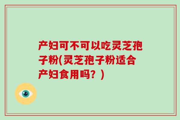 产妇可不可以吃灵芝孢子粉(灵芝孢子粉适合产妇食用吗？)