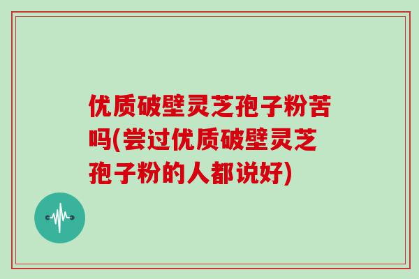 优质破壁灵芝孢子粉苦吗(尝过优质破壁灵芝孢子粉的人都说好)