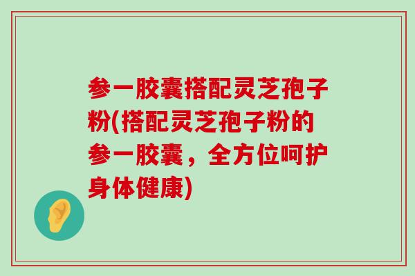 参一胶囊搭配灵芝孢子粉(搭配灵芝孢子粉的参一胶囊，全方位呵护身体健康)