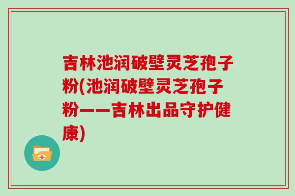 吉林池润破壁灵芝孢子粉(池润破壁灵芝孢子粉——吉林出品守护健康)