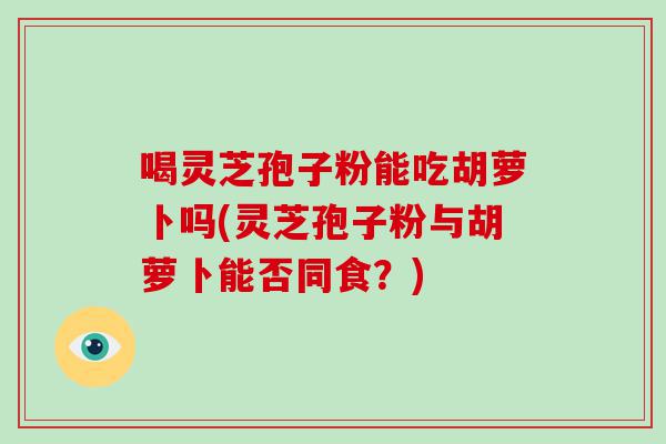 喝灵芝孢子粉能吃胡萝卜吗(灵芝孢子粉与胡萝卜能否同食？)