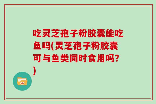 吃灵芝孢子粉胶囊能吃鱼吗(灵芝孢子粉胶囊可与鱼类同时食用吗？)