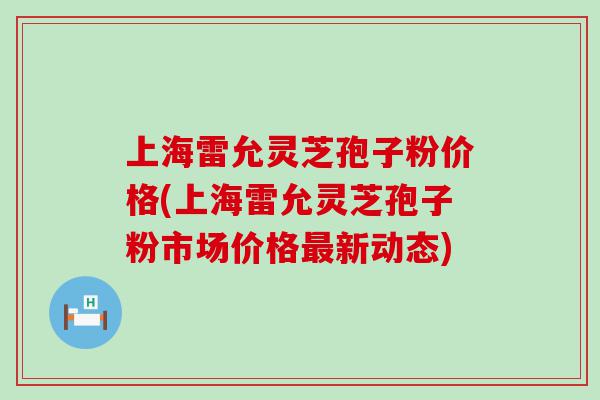 上海雷允灵芝孢子粉价格(上海雷允灵芝孢子粉市场价格新动态)