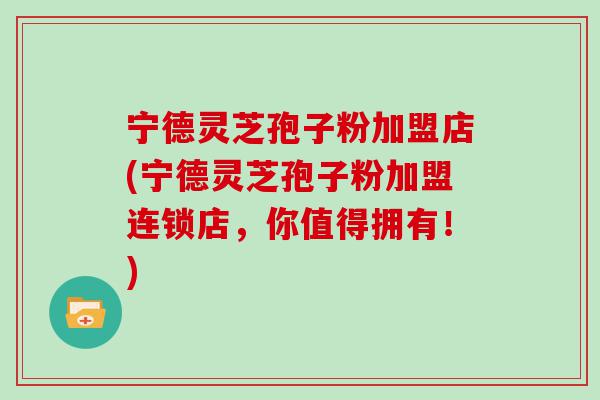 宁德灵芝孢子粉加盟店(宁德灵芝孢子粉加盟连锁店，你值得拥有！)